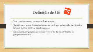 Definição de Git
• Git é uma ferramenta para controle de versão.
• Ela registra as alterações realizadas no seu projeto, e vai criando um histórico
para um melhor controle das alterações...
• Basicamente, ele gerencia diferentes versões no desenvolvimento de
qualquer documento
 