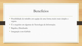 Benefícios
• Possibilidade de trabalho em equipe de uma forma muito mais simples e
segura.
• É o requisito em algumas de Tecnologia da Informação.
• Rapidez, Distribuído
• Integração com GitHub
 