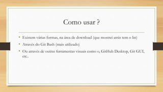 Como usar ?
• Existem várias formas, na área de download (que mostrei atrás tem o lin)
• Através do Git Bash (mais utilizado)
• Ou através de outras ferramentas visuais como o, GitHub Desktop, Git GUI,
etc..
 