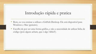 Introdução rápida e pratica
• Bom, eu vou ensinar a utilizar o GitHub Desktop. Ele está disponível para
Windows e Mac (gratuito).
• Escolhi ele por ser uma forma gráfica, e não a necessidade de utilizar linha de
código (pois alguns acham, que é algo ‘difícil’).
 