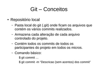 Git – Conceitos
● Repositório local
– Pasta local do git (.git) onde ficam os arquivos que
contém os vários commits realizados.
– Armazena cada alteração de cada arquivo
controlado do projeto.
– Contém todos os commits de todos os
participantes do projeto em todos os micros.
– Comando básico:
$ git commit …
$ git commit -m “Descricao (sem acentos) dos commit”
 