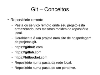 Git – Conceitos
● Repositório remoto
– Pasta ou serviço remoto onde seu projeto está
armazenado, nos mesmos moldes do repositório
local.
– Geralmente é um projeto num site de hospedagem
de projetos git.
– https://github.com
– https://gitlab.com
– https://bitbucket.com
– Repositório numa pasta da rede local.
– Repositório numa pasta de um pendrive.
 