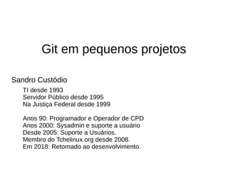 Git em pequenos projetos
Sandro Custódio
TI desde 1993
Servidor Público desde 1995
Na Justiça Federal desde 1999
Anos 90: Programador e Operador de CPD
Anos 2000: Sysadmin e suporte a usuário
Desde 2005: Suporte a Usuários.
Membro do Tchelinux.org desde 2008.
Em 2018: Retornado ao desenvolvimento.
 