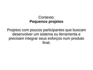 Contexto:
Pequenos projetos
Projetos com poucos participantes que buscam
desenvolver um sistema ou ferramenta e
precisam integrar seus esforços num produto
final.
 