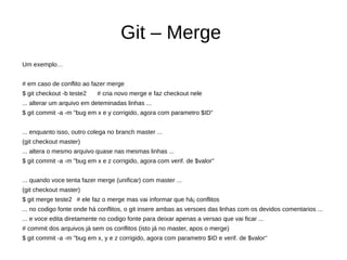 Git – Merge
Um exemplo…
# em caso de conflito ao fazer merge
$ git checkout -b teste2 # cria novo merge e faz checkout nele
... alterar um arquivo em deteminadas linhas ...
$ git commit -a -m "bug em x e y corrigido, agora com parametro $ID"
... enquanto isso, outro colega no branch master ...
(git checkout master)
... altera o mesmo arquivo quase nas mesmas linhas ...
$ git commit -a -m "bug em x e z corrigido, agora com verif. de $valor"
... quando voce tenta fazer merge (unificar) com master ...
(git checkout master)
$ git merge teste2 # ele faz o merge mas vai informar que há¡ conflitos
... no codigo fonte onde há conflitos, o git insere ambas as versoes das linhas com os devidos comentarios ...
... e voce edita diretamente no codigo fonte para deixar apenas a versao que vai ficar ...
# commit dos arquivos já sem os conflitos (isto já no master, apos o merge)
$ git commit -a -m "bug em x, y e z corrigido, agora com parametro $ID e verif. de $valor"
 