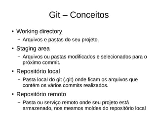 Git – Conceitos
● Working directory
– Arquivos e pastas do seu projeto.
● Staging area
– Arquivos ou pastas modificados e selecionados para o
próximo commit.
● Repositório local
– Pasta local do git (.git) onde ficam os arquivos que
contém os vários commits realizados.
● Repositório remoto
– Pasta ou serviço remoto onde seu projeto está
armazenado, nos mesmos moldes do repositório local
 