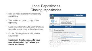 Local Repositories
Cloning repositories
• Now we need to clone this repository
completely.
• This makes an _exact_ copy of the
repository
• Later on we learn how to apply changes
we make to one copy to its other clones
• On the CLI do git clone URL, and in
SourceTree
• Important: It makes sense to have
one folder called “git” where you
create all clones
 