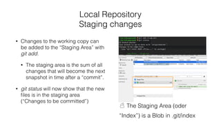 Local Repository
Staging changes
• Changes to the working copy can
be added to the “Staging Area” with
git add.
• The staging area is the sum of all
changes that will become the next
snapshot in time after a “commit”.
• git status will now show that the new
ﬁles is in the staging area
(“Changes to be committed”)
☃ The Staging Area (oder
“Index”) is a Blob in .git/index
 