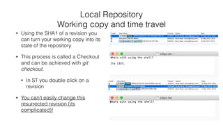 Local Repository
Working copy and time travel
• Using the SHA1 of a revision you
can turn your working copy into its
state of the repository
• This process is called a Checkout
and can be achieved with git
checkout.
• In ST you double click on a
revision
• You can’t easily change this
resurrected revision (its
complicated)!
 