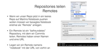 Repositories teilen
Remotes
• Wenn wir unser Repo jetzt in ein leeres
Repo auf Martins Notebook pushen
wollen müssen wir besagtes Notebook
erstmal als “Remote” anlegen.
• Ein Remote ist ein “befreundetes”
Repository, mit dem wir Commits
teilen. Remotes haben einen Namen
und eine URL
• Legen wir ein Remote namens
“notebook” mit der URL von vorhin an
 