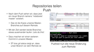 Repositories teilen
Push
• Nach dem Push sehen wir, dass jetzt
ein neuer Branch namens “notebook/
master” existiert.
• Das ist die Kopie unseres Master-
Branches auf diesem Remote.
• Mit der Zeit werden beide Branches
etwas auseinander laufen. Lets do this!
• Dazu machen wir einen weiteren
Commit in unseren Master.
• ST bzw git status zeigt an, dass
unser Branch vor dem Remote ist
Pushed nun die neue Änderung
zum Remote
 