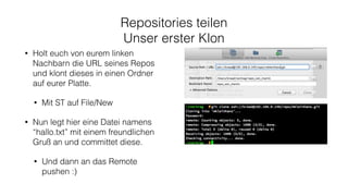 Repositories teilen
Unser erster Klon
• Holt euch von eurem linken
Nachbarn die URL seines Repos
und klont dieses in einen Ordner
auf eurer Platte.
• Mit ST auf File/New
• Nun legt hier eine Datei namens
“hallo.txt” mit einem freundlichen
Gruß an und committet diese.
• Und dann an das Remote
pushen :)
 