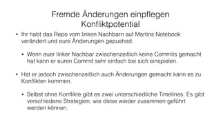 Fremde Änderungen einpﬂegen
Konﬂiktpotential
• Ihr habt das Repo vom linken Nachbarn auf Martins Notebook
verändert und eure Änderungen gepushed.
• Wenn euer linker Nachbar zwischenzeitlich keine Commits gemacht
hat kann er euren Commit sehr einfach bei sich einspielen.
• Hat er jedoch zwischenzeitlich auch Änderungen gemacht kann es zu
Konﬂikten kommen.
• Selbst ohne Konﬂikte gibt es zwei unterschiedliche Timelines. Es gibt
verschiedene Strategien, wie diese wieder zusammen geführt
werden können.
 