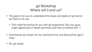 git Workshop
Where will it end us?
• The goal is for you to understand the basic principles of git and to
be ﬂuent in its use.
• This might be boring for you with git experience. But you guys
might appreciate in-depth technical stuff that is marked with ☃
• Commands are shown for the command line and SourceTree (get it
now)
• So, git ready!
 