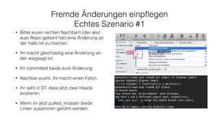 Fremde Änderungen einpﬂegen
Echtes Szenario #1
• Bittet euren rechten Nachbarn (der also
euer Repo geklont hat) eine Änderung an
der hallo.txt zu machen.
• Ihr macht gleichzeitig eine Änderung an
der wiegsagt.txt.
• Ihr committed beide eure Änderung.
• Nachbar pusht, ihr macht einen Fetch.
• Ihr seht in ST, dass jetzt zwei Heads
existieren.
• Wenn ihr jetzt pulled, müssen beide
Linien zusammen geführt werden.
 