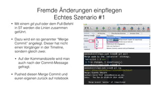 Fremde Änderungen einpﬂegen
Echtes Szenario #1
• Mit einem git pull oder dem Pull-Befehl
in ST werden die Linien zusammen
geführt.
• Dazu wird ein so genannter “Merge
Commit” angelegt. Dieser hat nicht
einen Vorgänger in der Timeline,
sondern gleich zwei.
• Auf der Kommandozeile wird man
auch nach der Commit-Message
gefragt.
• Pushed diesen Merge Commit und
euren eigenen zurück auf notebook
 