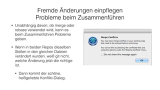 Fremde Änderungen einpﬂegen
Probleme beim Zusammenführen
• Unabhängig davon, ob merge oder
rebase verwendet wird, kann es
beim Zusammenführen Probleme
geben.
• Wenn in beiden Repos dieselben
Stellen in den gleichen Dateien
verändert wurden, weiß git nicht,
welche Änderung jetzt die richtige
ist.
• Dann kommt der schöne,
heißgeliebte Konﬂikt-Dialog.
 