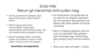 Erste Hilfe
Warum git manchmal nicht pullen mag
• Git hat als oberste Faustregel, dass
keine Änderungen verloren gehen
dürfen.
• Daher mag git auch keine
uncommitteten Änderungen
überschreiben oder Commits pullen, die
eure lokale Historie zerballern würden.
• Daher Faustregel: Wenn nicht alles
sauber committed ist, könnt ihr nicht
pullen und erst recht nicht rebasen.
• Committed, nicht gepushed!
• Am einfachsten und saubersten ist
es, wenn ihr nur Dateien verändert,
die zum aktuellen Task gehören und
danach alle diese Dateien am Stück
committed.
• Wenn ihr Dateien geändert habt die
nicht zum aktuellen Task gehören,
aber die Änderungen sind wichtig,
dann einfach zwei Commits machen
:)
• Wenn auch das nicht geht -> Stash.
 