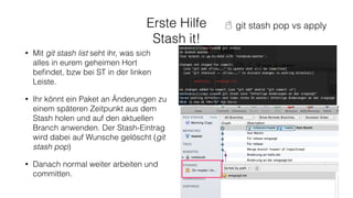 Erste Hilfe
Stash it!
• Mit git stash list seht ihr, was sich
alles in eurem geheimen Hort
beﬁndet, bzw bei ST in der linken
Leiste.
• Ihr könnt ein Paket an Änderungen zu
einem späteren Zeitpunkt aus dem
Stash holen und auf den aktuellen
Branch anwenden. Der Stash-Eintrag
wird dabei auf Wunsche gelöscht (git
stash pop)
• Danach normal weiter arbeiten und
committen.
☃ git stash pop vs apply
 