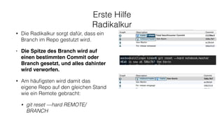Erste Hilfe
Radikalkur
• Die Radikalkur sorgt dafür, dass ein
Branch im Repo gestutzt wird.
• Die Spitze des Branch wird auf
einen bestimmten Commit oder
Branch gesetzt, und alles dahinter
wird verworfen.
• Am häuﬁgsten wird damit das
eigene Repo auf den gleichen Stand
wie ein Remote gebracht:
• git reset —hard REMOTE/
BRANCH
 