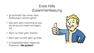 Erste Hilfe
Zusammenfassung
• git verhindert fast immer, dass
Änderungen verloren gehen.
• Das sieht dann manchmal so aus,
als ob es euch hasst und ärgern
will.
• Wenn nix mehr geht: stachen
• Wenn gar nix mehr geht: git reset
• Im Zweifelsfall lieber fragen bei
Problemen. Nie pushen!
 