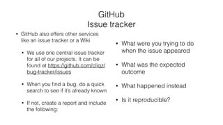 GitHub
Issue tracker
• GitHub also offers other services
like an issue tracker or a Wiki
• We use one central issue tracker
for all of our projects. It can be
found at https://github.com/cliqz/
bug-tracker/issues
• When you ﬁnd a bug, do a quick
search to see if it’s already known
• If not, create a report and include
the following:
• What were you trying to do
when the issue appeared
• What was the expected
outcome
• What happened instead
• Is it reproducible?
 