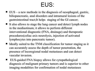 EUS: EUS – a new methode in the diagnosis of oesophageal, gastric, biliopancreatic, anal disorders  and intramural lesions of the gastrointestinal tract ;It helps  staging  of the  GI  cancer;  It also allows to stage the lung cancer and detect lymph nodes in the mediastinum; it allows to perform different interventional diagnostic (FNA, drainage) and therapeutic procedures(celiac axis neurolysis, injection of activated lymphocytes into pancreatic tumor).   Ideally suited to the TNM classification for tumor staging as it can accurately assess the depth of tumor penetration, the presence of locoregional nodal metastases and can detect vascular invasion. EUS-guided FNA biopsy allows for cytopathological diagnosis of malignant primary tumors and is superior to other imaging modalities for confirmation of nodal metastases 