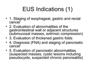 EUS Indications (1) 1. Staging of esophageal, gastric and rectal cancer  2. Evaluation of abnormalities of the gastrointestinal wall or adjacent structures (submucosal masses, extrinsic compression)  3. Evaluation of thickened gastric folds  4. Diagnosis (FNA) and staging of pancreatic cancer  5. Evaluation of pancreatic abnormalities (suspected masses, cystic lesions including pseudocysts, suspected chronic pancreatitis)  