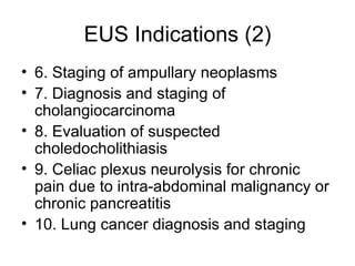 EUS Indications (2) 6. Staging of ampullary neoplasms  7. Diagnosis and staging of cholangiocarcinoma  8. Evaluation of suspected choledocholithiasis  9. Celiac plexus neurolysis for chronic pain due to intra-abdominal malignancy or chronic pancreatitis  10. Lung cancer diagnosis and staging 