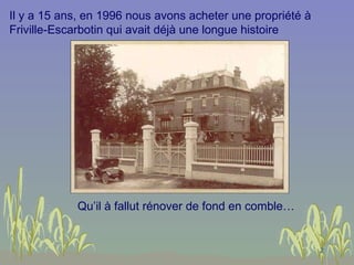 Il y a 15 ans, en 1996 nous avons acheter une propriété à Friville-Escarbotin qui avait déjà une longue histoire Qu’il à fallut rénover de fond en comble… 