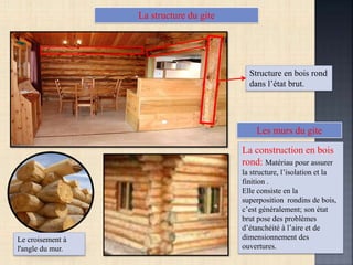 La structure du gite
Structure en bois rond
dans l’état brut.
La construction en bois
rond: Matériau pour assurer
la structure, l’isolation et la
finition .
Elle consiste en la
superposition rondins de bois,
c’est généralement; son état
brut pose des problèmes
d’étanchéité à l’aire et de
dimensionnement des
ouvertures.
Les murs du gite
Le croisement à
l'angle du mur.
 