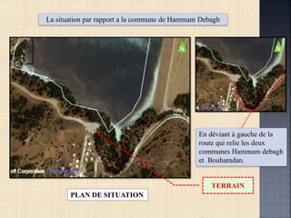 En déviant à gauche de la
route qui relie les deux
communes Hammam debagh
et Bouhamdan.
PLAN DE SITUATION
La situation par rapport a la commune de Hammam Debagh
TERRAIN
NN
 