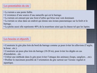 Les potentialités du site
• Le terrain a une pente faible.
• L’existence d’une source d’eau naturelle qui est le barrage.
• Le terrain est entouré par une foret d’arbre qui brise tout vent dominant.
• Le terrain se situe dans un endroit qui donne une écrans panoramique sur la forêt et le
barrage.
• La pêche aussi elle représente 40% de la nourriture ainsi que la chasse tel que les lapins.
Les besoins et objectifs
• Construire le gite plus loin du bord du barrage comme ça pour éviter les alluvions (l’argile,
la boue ..etc.).
• Construire un peux plus loin du barrage (10-20 m), pour éviter les dégâts en cas
d'inondation…etc.
• Utilisé une méthode dans le gite pour éviter l’attaque des animaux (loups, sangliers…etc).
• Profiter le maximum possible de l’orientation du gite surtout sur l’écrans végétal et
aquatique.
 