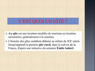  -Le gite est une location meublée de tourisme ou location
saisonnière, généralement à la semaine.
 L'histoire des gîtes semblent débuter au milieu du XXe siècle
lorsqu'apparaît le premier gite rural, dans le sud-est de la
France, d'après une initiative du sénateur Émile Aubert
C'EST QUOI UN GITE ?
 