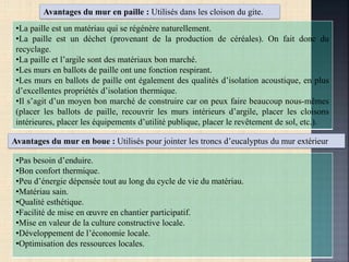 Avantages du mur en paille : Utilisés dans les cloison du gite.
•La paille est un matériau qui se régénère naturellement.
•La paille est un déchet (provenant de la production de céréales). On fait donc du
recyclage.
•La paille et l’argile sont des matériaux bon marché.
•Les murs en ballots de paille ont une fonction respirant.
•Les murs en ballots de paille ont également des qualités d’isolation acoustique, en plus
d’excellentes propriétés d’isolation thermique.
•Il s’agit d’un moyen bon marché de construire car on peux faire beaucoup nous-mêmes
(placer les ballots de paille, recouvrir les murs intérieurs d’argile, placer les cloisons
intérieures, placer les équipements d’utilité publique, placer le revêtement de sol, etc.).
Avantages du mur en boue : Utilisés pour jointer les troncs d’eucalyptus du mur extérieur
•Pas besoin d’enduire.
•Bon confort thermique.
•Peu d’énergie dépensée tout au long du cycle de vie du matériau.
•Matériau sain.
•Qualité esthétique.
•Facilité de mise en œuvre en chantier participatif.
•Mise en valeur de la culture constructive locale.
•Développement de l’économie locale.
•Optimisation des ressources locales.
 