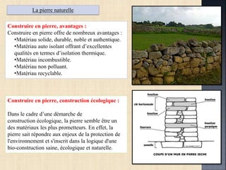 La pierre naturelle
Construire en pierre, avantages :
Construire en pierre offre de nombreux avantages :
•Matériau solide, durable, noble et authentique.
•Matériau auto isolant offrant d’excellentes
qualités en termes d’isolation thermique.
•Matériau incombustible.
•Matériau non polluant.
•Matériau recyclable.
Construire en pierre, construction écologique :
Dans le cadre d’une démarche de
construction écologique, la pierre semble être un
des matériaux les plus prometteurs. En effet, la
pierre sait répondre aux enjeux de la protection de
l'environnement et s'inscrit dans la logique d'une
bio-construction saine, écologique et naturelle.
 