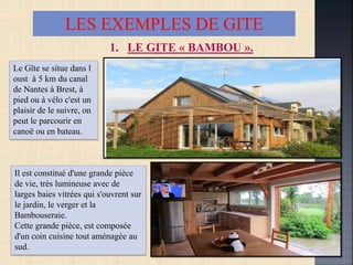 LES EXEMPLES DE GITE
1. LE GITE « BAMBOU ».
Le Gîte se situe dans l
oust à 5 km du canal
de Nantes à Brest, à
pied ou à vélo c'est un
plaisir de le suivre, on
peut le parcourir en
canoë ou en bateau.
Il est constitué d'une grande pièce
de vie, très lumineuse avec de
larges baies vitrées qui s'ouvrent sur
le jardin, le verger et la
Bambouseraie.
Cette grande pièce, est composée
d'un coin cuisine tout aménagée au
sud.
 