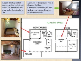 L’accès à l'étage se fait
par un escalier en bois qui
donne sur une salle d'eau
avec un lavabo, douche et
WC.
L'escalier se dirige aussi vers la
chambre du Haut.
Celle ci est illuminée par une
fenêtre avec vue sur le verger
et la bambouseraie.
 