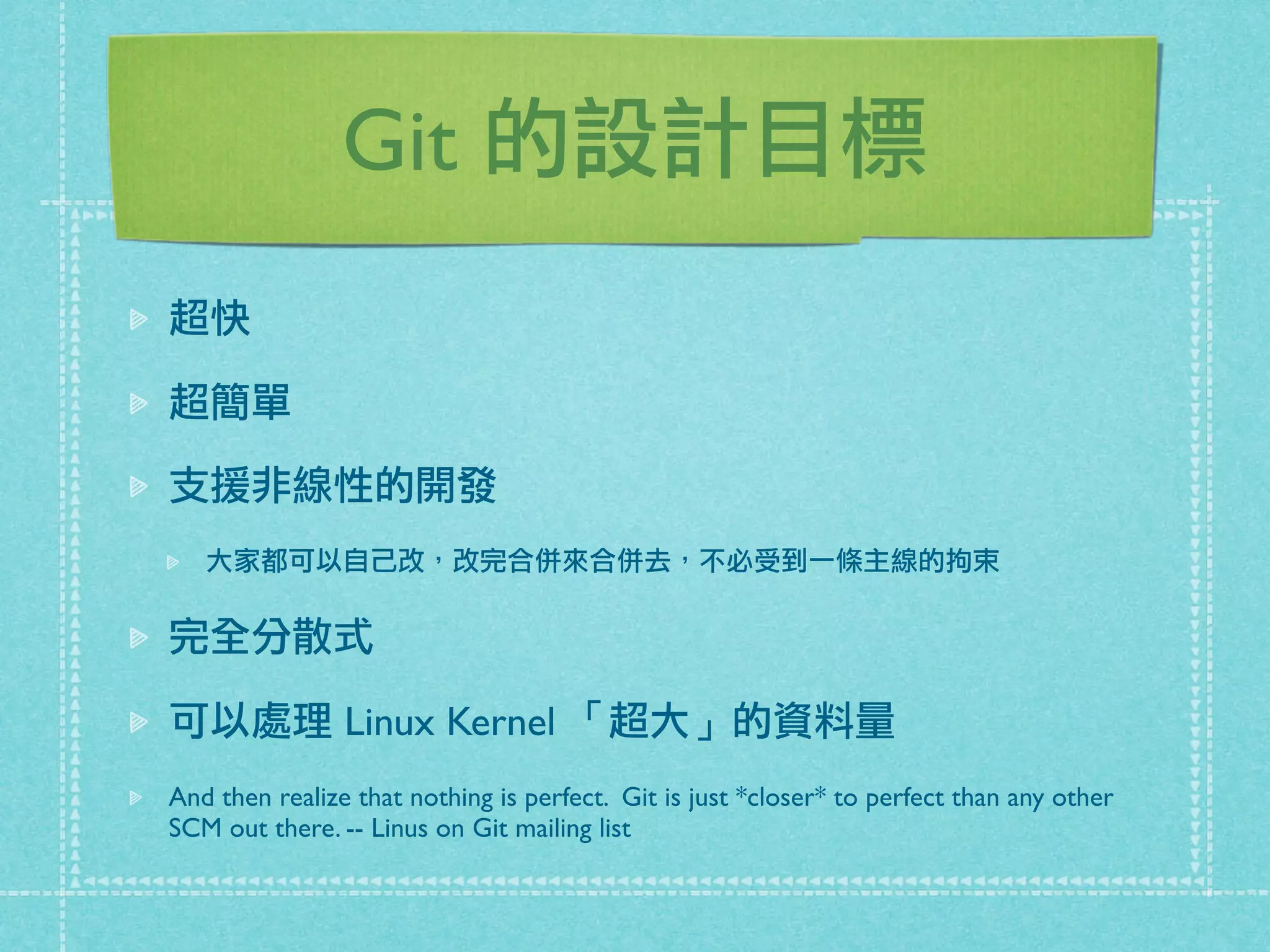 Git 的設計目標
超快
超簡單
支援非線性的開發
大家都可以自己改，改完合併來合併去，不必受到一條主線的拘束
完全分散式
可以處理 Linux Kernel 「超大」的資料量
And then realize that nothing is perfect. Git is just *closer* to perfect than any other
SCM out there. -- Linus on Git mailing list
 