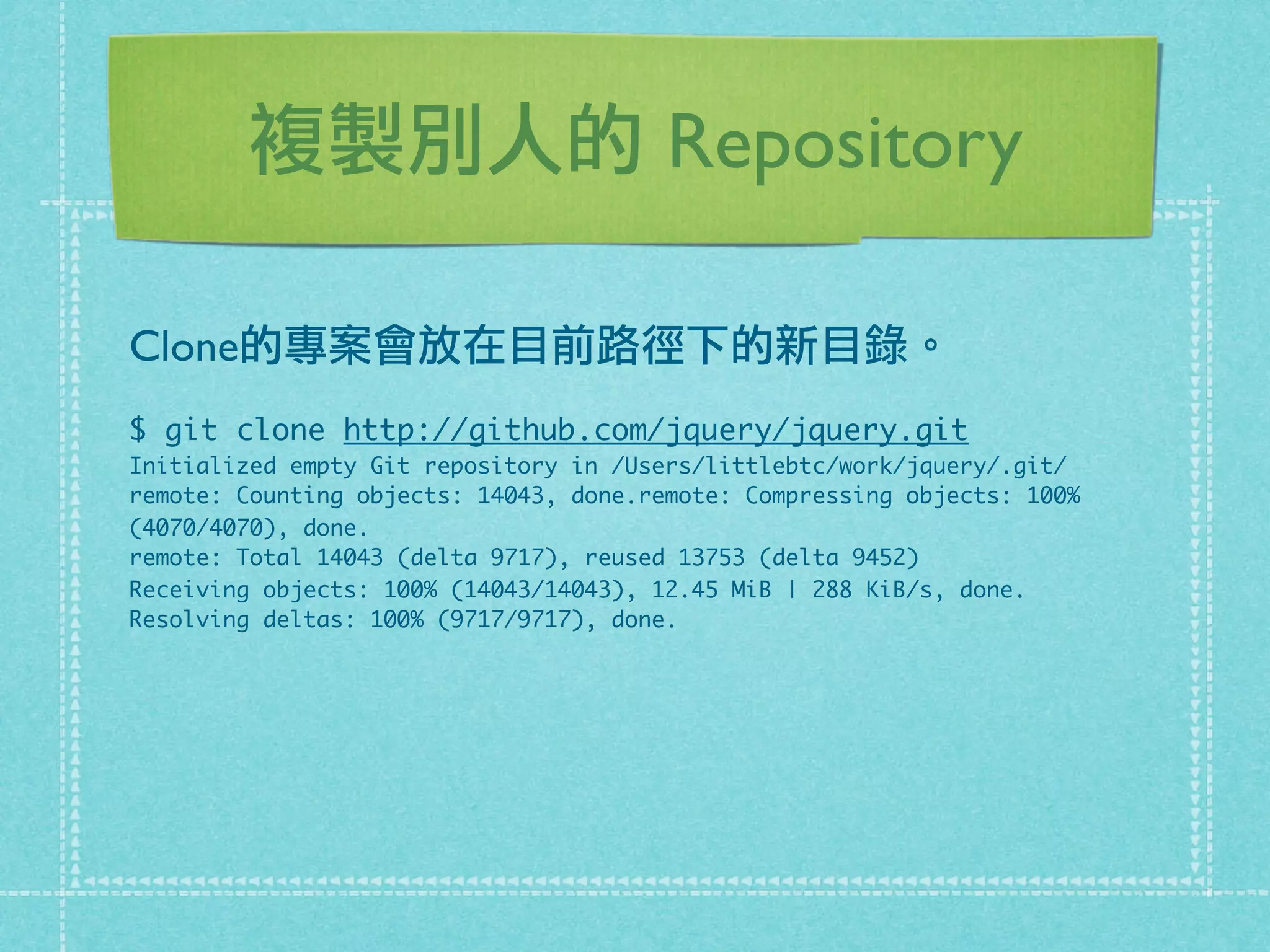 複製別人的 Repository
Clone的專案會放在目前路徑下的新目錄。
$ git clone http://github.com/jquery/jquery.git
Initialized empty Git repository in /Users/littlebtc/work/jquery/.git/
remote: Counting objects: 14043, done.remote: Compressing objects: 100%
(4070/4070), done.
remote: Total 14043 (delta 9717), reused 13753 (delta 9452)
Receiving objects: 100% (14043/14043), 12.45 MiB | 288 KiB/s, done.
Resolving deltas: 100% (9717/9717), done.
 