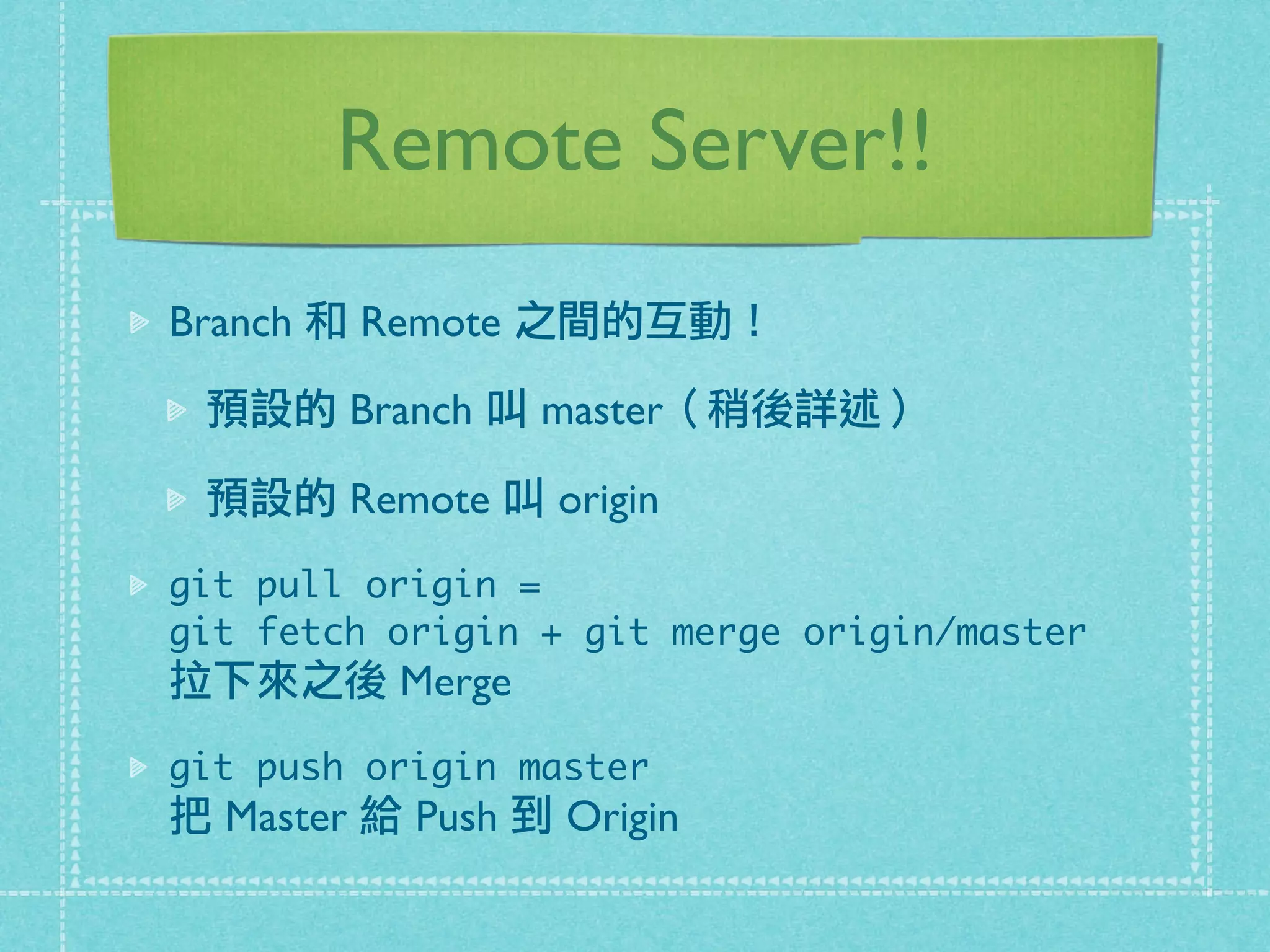 Remote Server!!
Branch 和 Remote 之間的互動！
預設的 Branch 叫 master（稍後詳述）
預設的 Remote 叫 origin
git pull origin =
git fetch origin + git merge origin/master
拉下來之後 Merge
git push origin master
把 Master 給 Push 到 Origin
 