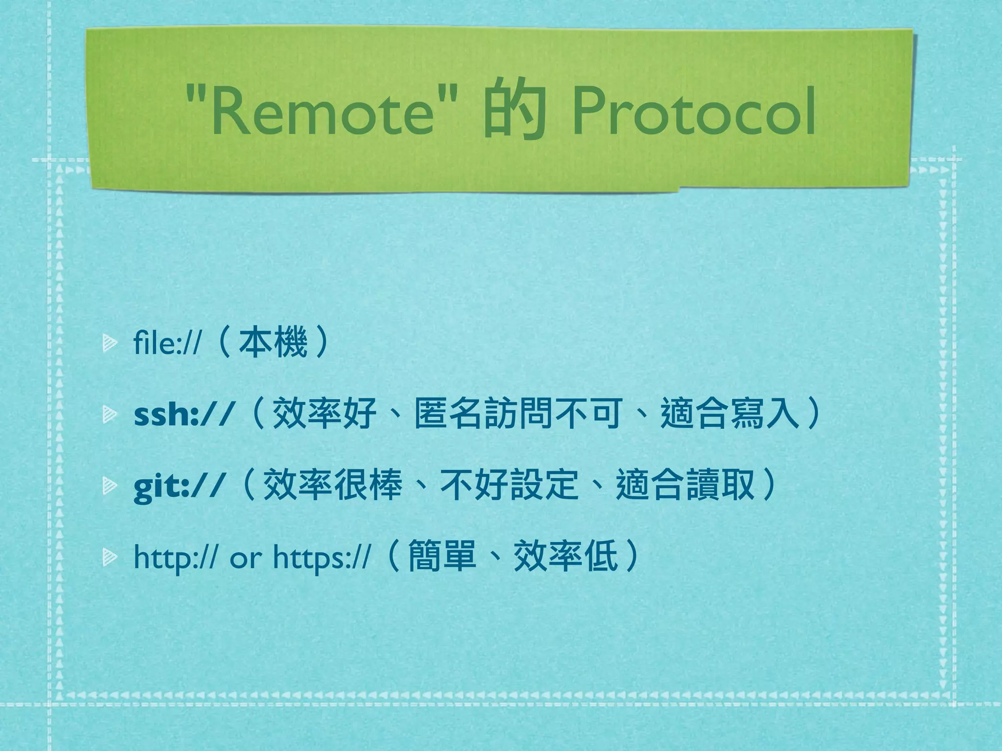 "Remote" 的 Protocol
ﬁle://（本機）
ssh://（效率好、匿名訪問不可、適合寫入）
git://（效率很棒、不好設定、適合讀取）
http:// or https://（簡單、效率低）
 