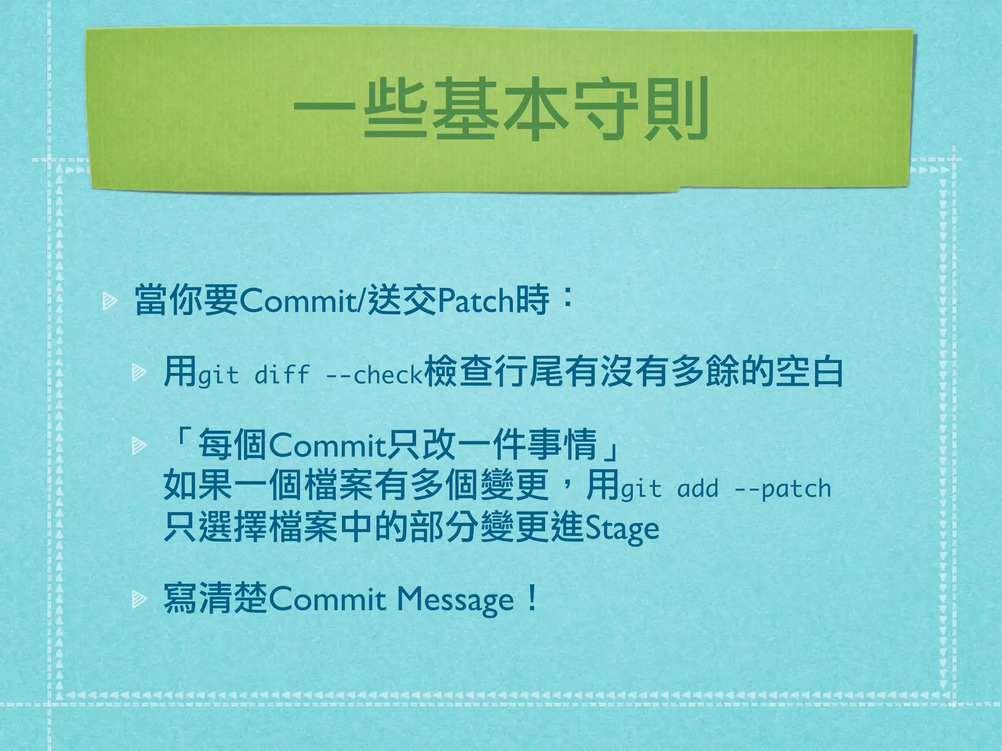 一些基本守則
當你要Commit/送交Patch時：
用git diff --check檢查行尾有沒有多餘的空白
「每個Commit只改一件事情」
如果一個檔案有多個變更，用git add --patch
只選擇檔案中的部分變更進Stage
寫清楚Commit Message！
 