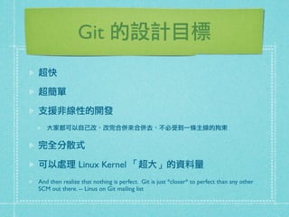 Git 的設計目標
超快
超簡單
支援非線性的開發
大家都可以自己改，改完合併來合併去，不必受到一條主線的拘束
完全分散式
可以處理 Linux Kernel 「超大」的資料量
And then realize that nothing is perfect. Git is just *closer* to perfect than any other
SCM out there. -- Linus on Git mailing list
 