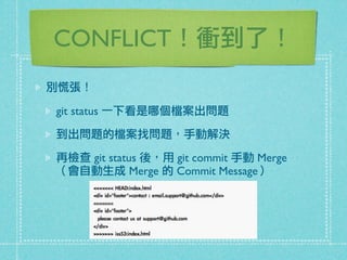 CONFLICT！衝到了！
別慌張！
git status 一下看是哪個檔案出問題
到出問題的檔案找問題，手動解決
再檢查 git status 後，用 git commit 手動 Merge
（會自動生成 Merge 的 Commit Message）
 