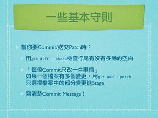 一些基本守則
當你要Commit/送交Patch時：
用git diff --check檢查行尾有沒有多餘的空白
「每個Commit只改一件事情」
如果一個檔案有多個變更，用git add --patch
只選擇檔案中的部分變更進Stage
寫清楚Commit Message！
 