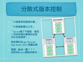 分散式版本控制
「大家都有完整資料庫」
「大家都能獨立工作」
「Server爛了不要緊，拿到
一份好的資料庫灌回去就
可以全部復原！」
現在爆紅的 git, Mecurial
(hg), bazaar (bzr) 都屬此類
問題：亂成一團？？？
用好的Branch機制來解決！
 