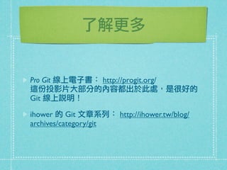 了解更多
Pro Git 線上電子書： http://progit.org/
這份投影片大部分的內容都出於此處，是很好的
Git 線上說明！
ihower 的 Git 文章系列： http://ihower.tw/blog/
archives/category/git
 