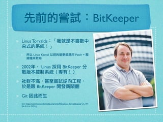 先前的嘗試：BitKeeper
Linus Torvalds：「我就是不喜歡中
央式的系統！」
所以 Linux Kernel 以前的變更都是用 Patch + 壓
縮檔來散布
2002年， Linus 採用 BitKeeper 分
散版本控制系統（專有！）
社群不滿，甚至嘗試逆向工程，
於是跟 BitKeeper 開發商鬧翻
Git 因此而生
(pic: http://commons.wikimedia.org/wiki/File:Linus_Torvalds.jpeg CC-BY-
SA-3.0 & GFDL)
 