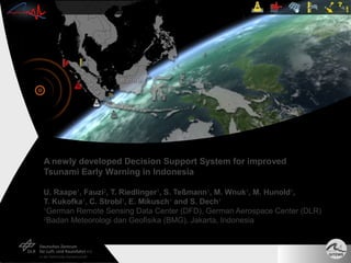 A newly developed Decision Support System for improved
Tsunami Early Warning in Indonesia

U. Raape1, Fauzi2, T. Riedlinger1, S. Teßmann1, M. Wnuk1, M. Hunold1,
T. Kukofka1, C. Strobl1, E. Mikusch1 and S. Dech1
1
 German Remote Sensing Data Center (DFD), German Aerospace Center (DLR)
2
 Badan Meteorologi dan Geofisika (BMG), Jakarta, Indonesia
 